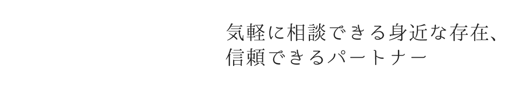 気軽に相談できる身近な存在、 信頼できるパートナー